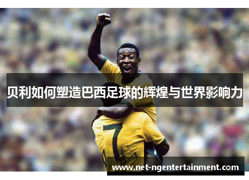 贝利如何塑造巴西足球的辉煌与世界影响力