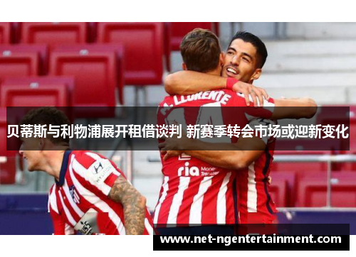 贝蒂斯与利物浦展开租借谈判 新赛季转会市场或迎新变化